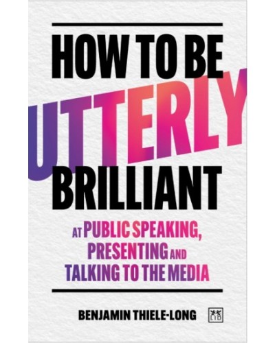 How to Be Utterly Brilliant at Public Speaking, Presenting and Talking to the Media