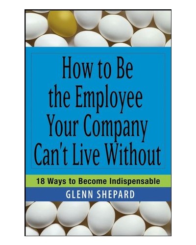 How to Be the Employee Your Company Can't Live Without: 18 Ways to Become Indispensable