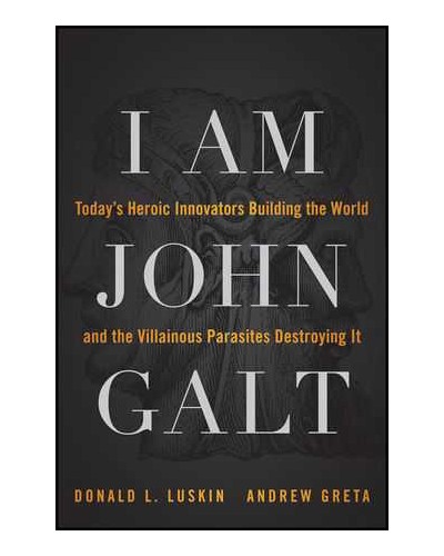 I Am John Galt: Today's Heroic Innovators Building the World and the Villainous Parasites Destroying It